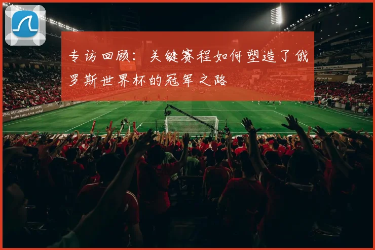 专访回顾：关键赛程如何塑造了俄罗斯世界杯的冠军之路
