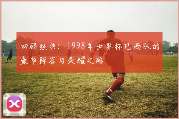 回顾经典:1998年世界杯巴西队的豪华阵容与荣耀之路
