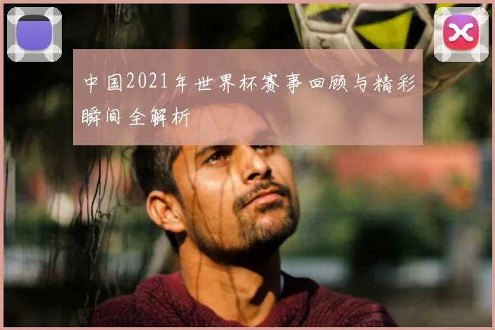 中国2021年世界杯赛事回顾与精彩瞬间全解析
