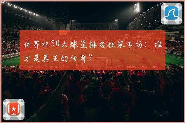世界杯50大球星排名独家专访：谁才是真正的传奇？