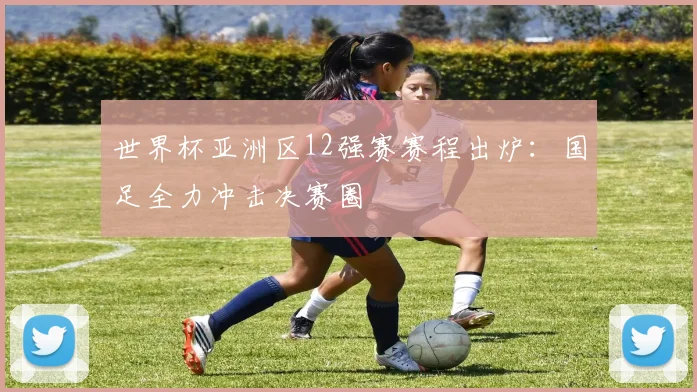 世界杯亚洲区12强赛赛程出炉：国足全力冲击决赛圈