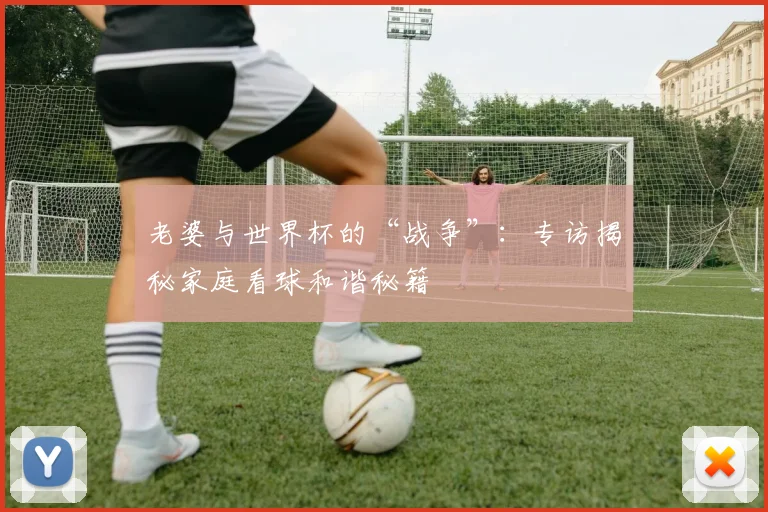 老婆与世界杯的“战争”：专访揭秘家庭看球和谐秘籍