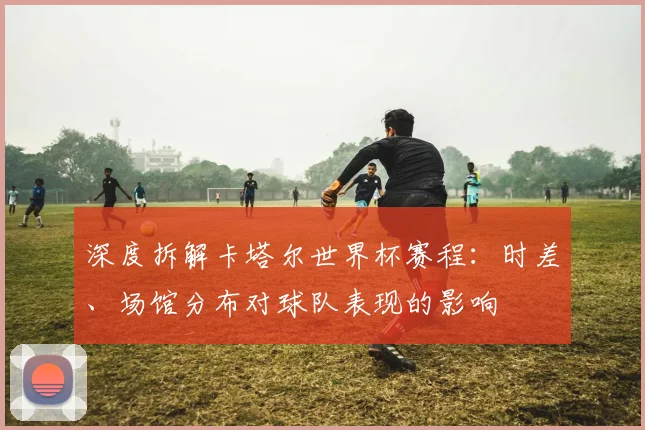 深度拆解卡塔尔世界杯赛程:时差、场馆分布对球队表现的影响