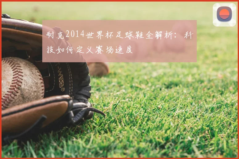 耐克2014世界杯足球鞋全解析：科技如何定义赛场速度