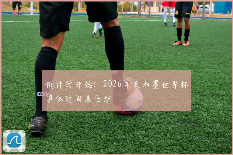 倒计时开始：2026年美加墨世界杯具体时间表出炉