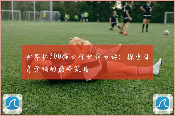 世界杯500强合作伙伴专访：探索体育营销的巅峰策略