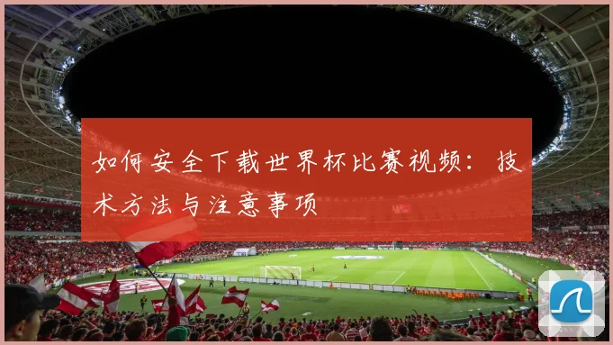 如何安全下载世界杯比赛视频：技术方法与注意事项