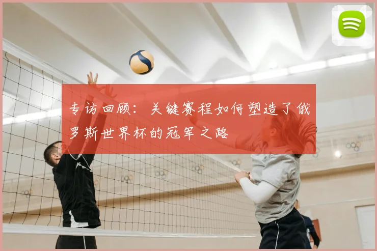 专访回顾：关键赛程如何塑造了俄罗斯世界杯的冠军之路