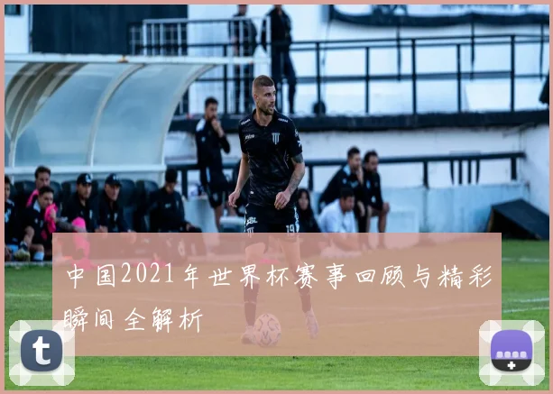 中国2021年世界杯赛事回顾与精彩瞬间全解析